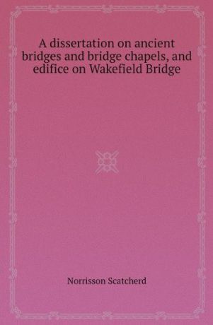 Norrisson Scatcherd A dissertation on ancient bridges and bridge chapels, and edifice on Wakefield Bridge