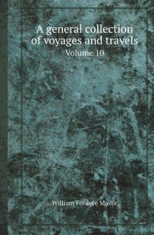 William Fordyce Mavor A general collection of voyages and travels. Volume 10