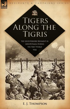 E. J. Thompson Tigers Along the Tigris. The Leicestershire Regiment in Mesopotamia During the First World War