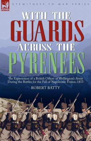 Robert Batty With the Guards Across the Pyrenees. the Experiences of a British Officer of Wellington.s Army During the Battles for the Fall of Napoleonic France, 1813