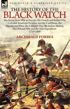 Archibald Forbes The History of the Black Watch. the Seven Years War in Europe, the French and Indian War, Colonial American Frontier and the Caribbean, the Napoleonic Wars, the Crimean War, the Indian Mutiny, the Ashanti War and the Nile Expedition
