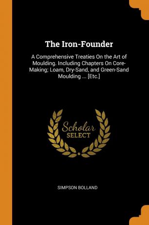 Simpson Bolland The Iron-Founder. A Comprehensive Treaties On the Art of Moulding. Including Chapters On Core-Making; Loam, Dry-Sand, and Green-Sand Moulding ... .Etc..