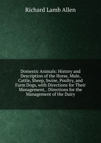 Richard Lamb Allen Domestic Animals: History and Description of the Horse, Mule, Cattle, Sheep, Swine, Poultry, and Farm Dogs, with Directions for Their Management, . Directions for the Management of the Dairy