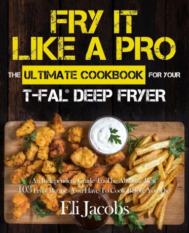 Eli Jacobs Fry It Like A Pro The Ultimate Cookbook for Your T-fal Deep Fryer. An Independent Guide to the Absolute Best 103 Fryer Recipes You Have to Cook Before You Die