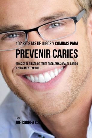 Joe Correa 102 Recetas de Jugos y Comidas Para Prevenir Caries. Reduzca El Riesgo De Tener Problemas Orales Rapido y Permanentemente