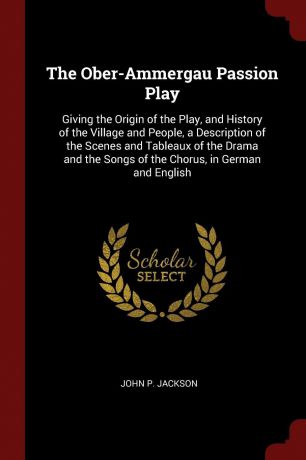 John P. Jackson The Ober-Ammergau Passion Play. Giving the Origin of the Play, and History of the Village and People, a Description of the Scenes and Tableaux of the Drama and the Songs of the Chorus, in German and English