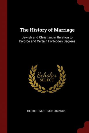 Herbert Mortimer Luckock The History of Marriage. Jewish and Christian, in Relation to Divorce and Certain Forbidden Degrees