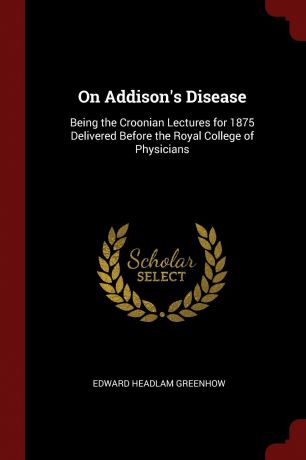 Edward Headlam Greenhow On Addison.s Disease. Being the Croonian Lectures for 1875 Delivered Before the Royal College of Physicians