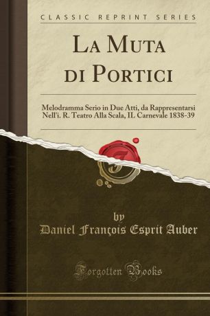 Daniel François Esprit Auber La Muta di Portici. Melodramma Serio in Due Atti, da Rappresentarsi Nell.i. R. Teatro Alla Scala, IL Carnevale 1838-39 (Classic Reprint)