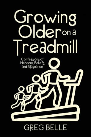 Greg Belle Growing Older on a Treadmill. Confessions of Nerdom, Beliefs, and Stagnation
