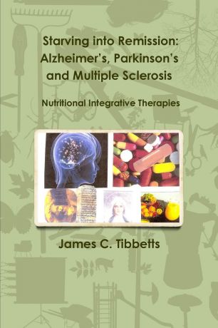 James C. Tibbetts Starving into Remission. Alzheimer.s, Parkinson.s and Multiple Sclerosis Nutritional Integrative Therapies