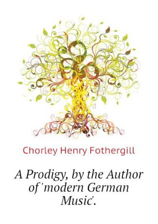 Chorley Henry Fothergill A Prodigy, by the Author of .modern German Music..