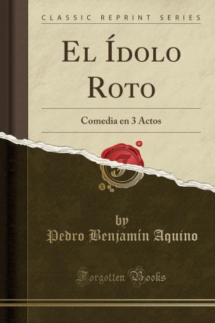 Pedro Benjamín Aquino El Idolo Roto. Comedia en 3 Actos (Classic Reprint)