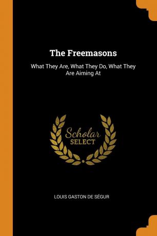 Louis Gaston De Ségur The Freemasons. What They Are, What They Do, What They Are Aiming At