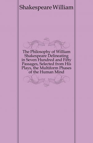 Уильям Шекспир The Philosophy of William Shakespeare Delineating in Seven Hundred and Fifty Passages, Selected from His Plays, the Multiform Phases of the Human Mind