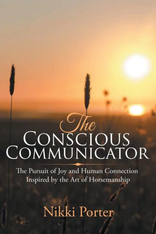 Nikki Porter The Conscious Communicator. The Pursuit of Joy and Human Connection Inspired by the Art of Horsemanship