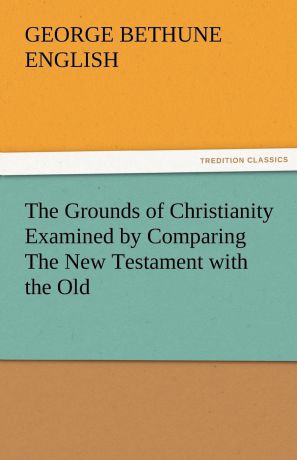 George Bethune English The Grounds of Christianity Examined by Comparing the New Testament with the Old