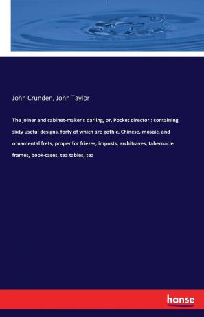 John Taylor, John Crunden The joiner and cabinet-maker.s darling, or, Pocket director. containing sixty useful designs, forty of which are gothic, Chinese, mosaic, and ornamental frets, proper for friezes, imposts, architraves, tabernacle frames, book-cases, tea tables, tea