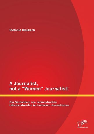 Stefanie Mauksch A Journalist, Not a "Women" Journalist. Das Verhandeln Von Feministischen Lebensentwurfen Im Indischen Journalismus