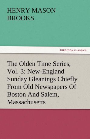 Henry M. Brooks The Olden Time Series, Vol. 3. New-England Sunday Gleanings Chiefly from Old Newspapers of Boston and Salem, Massachusetts
