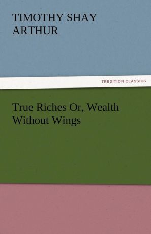 T. S. Arthur True Riches Or, Wealth Without Wings