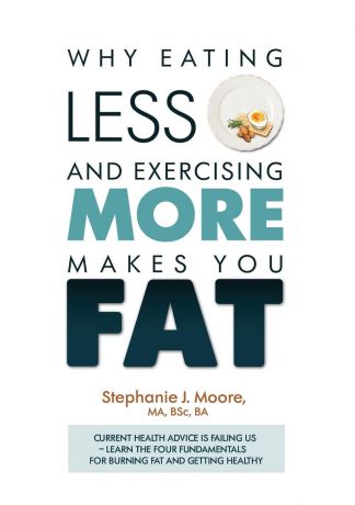 Stephanie J Moore Why Eating Less and Exercising More Makes You Fat. Current Health Advice is Failing Us - Learn the Four Fundamentals For Burning Fat and Getting Healthy
