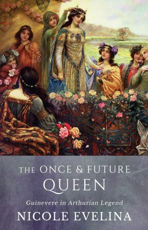 Nicole Evelina The Once and Future Queen. Guinevere in Arthurian Legend