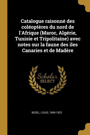 Louis Bedel Catalogue raisonne des coleopteres du nord de l.Afrique (Maroc, Algerie, Tunisie et Tripolitaine) avec notes sur la faune des iles Canaries et de Madere