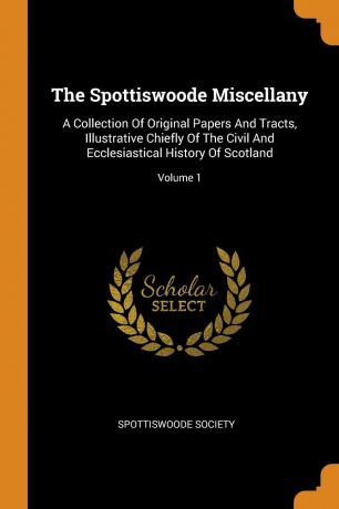 Spottiswoode Society The Spottiswoode Miscellany. A Collection Of Original Papers And Tracts, Illustrative Chiefly Of The Civil And Ecclesiastical History Of Scotland; Volume 1