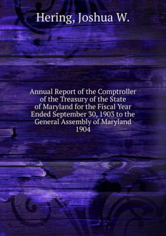 Joshua W. Hering Annual Report of the Comptroller of the Treasury of the State of Maryland for the Fiscal Year Ended September 30, 1903 to the General Assembly of Maryland.