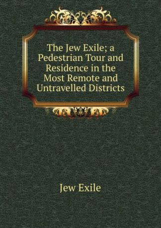 Jew Exile The Jew Exile; a Pedestrian Tour and Residence in the Most Remote and Untravelled Districts