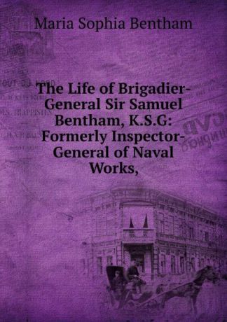 Maria Sophia Bentham The Life of Brigadier-General Sir Samuel Bentham, K.S.G: Formerly Inspector-General of Naval Works,
