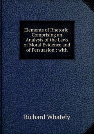 Richard Whately Elements of Rhetoric: Comprising an Analysis of the Laws of Moral Evidence and of Persuasion : with