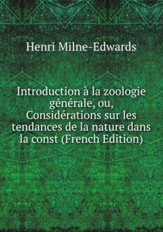 Henri Milne-Edwards Introduction a la zoologie generale, ou, Considerations sur les tendances de la nature dans la const (French Edition)
