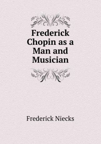 Frederick Niecks Frederick Chopin as a Man and Musician