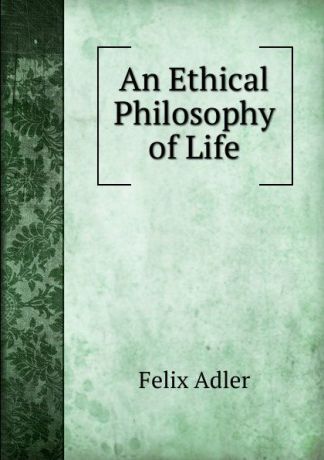 Felix Adler An Ethical Philosophy of Life