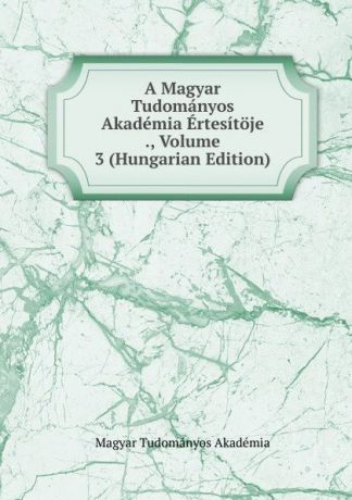 Magyar Tudományos Akadémia A Magyar Tudomanyos Akademia Ertesitoje ., Volume 3 (Hungarian Edition)
