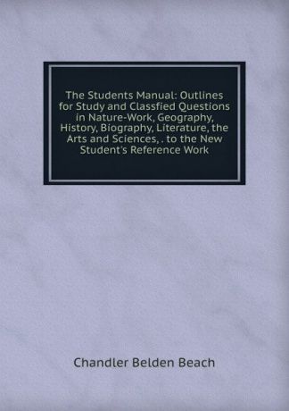 Chandler Belden Beach The Students Manual: Outlines for Study and Classfied Questions in Nature-Work, Geography, History, Biography, Literature, the Arts and Sciences, . to the New Student.s Reference Work