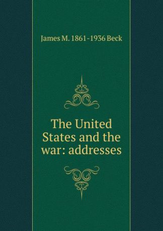 James M. 1861-1936 Beck The United States and the war: addresses