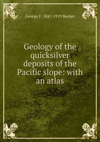George F. 1847-1919 Becker Geology of the quicksilver deposits of the Pacific slope: with an atlas
