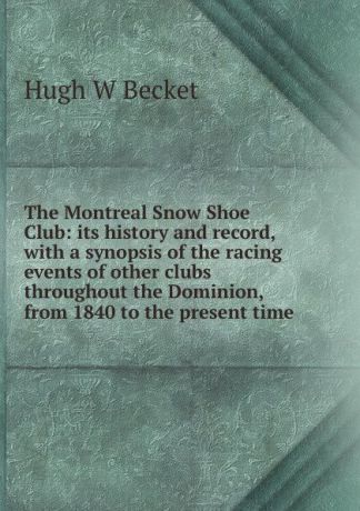 Hugh W Becket The Montreal Snow Shoe Club: its history and record, with a synopsis of the racing events of other clubs throughout the Dominion, from 1840 to the present time