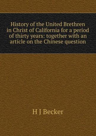 H J Becker History of the United Brethren in Christ of California for a period of thirty years: together with an article on the Chinese question