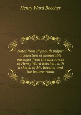 Henry Ward Beecher Notes from Plymouth pulpit: a collection of memorable passages from the discourses of Henry Ward Beecher, with a sketch of Mr. Beecher and the lecture-room