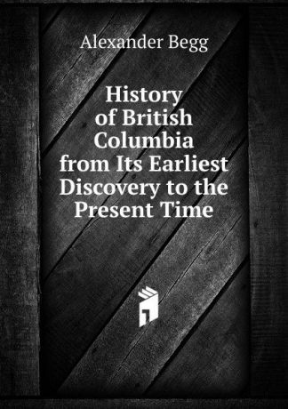 Alexander Begg History of British Columbia from Its Earliest Discovery to the Present Time
