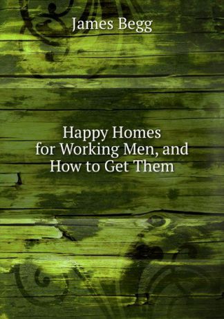 James Begg Happy Homes for Working Men, and How to Get Them