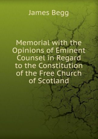 James Begg Memorial with the Opinions of Eminent Counsel in Regard to the Constitution of the Free Church of Scotland