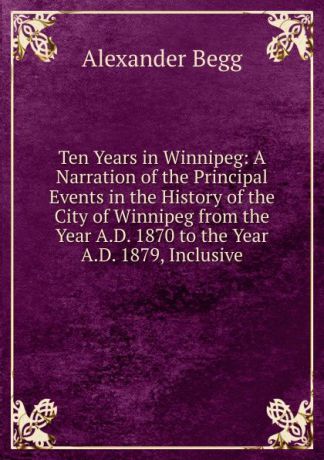 Alexander Begg Ten Years in Winnipeg: A Narration of the Principal Events in the History of the City of Winnipeg from the Year A.D. 1870 to the Year A.D. 1879, Inclusive