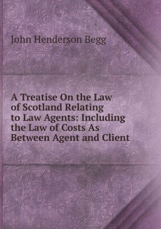 John Henderson Begg A Treatise On the Law of Scotland Relating to Law Agents: Including the Law of Costs As Between Agent and Client