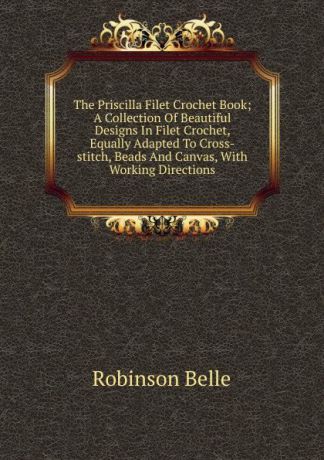 Robinson Belle The Priscilla Filet Crochet Book; A Collection Of Beautiful Designs In Filet Crochet, Equally Adapted To Cross-stitch, Beads And Canvas, With Working Directions