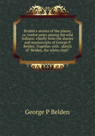 George P Belden Brisbin.s stories of the plains; or, twelve years among the wild Indians: chiefly from the diaries and manuscripts of George P. Belden. Together with . sketch of "Belden, the white chief."